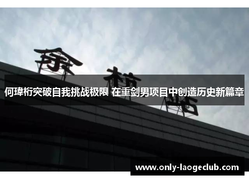 何瑋桁突破自我挑战极限 在重剑男项目中创造历史新篇章