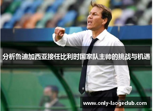 分析鲁迪加西亚接任比利时国家队主帅的挑战与机遇