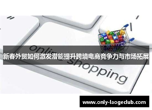 新春外贸如何激发潜能提升跨境电商竞争力与市场拓展