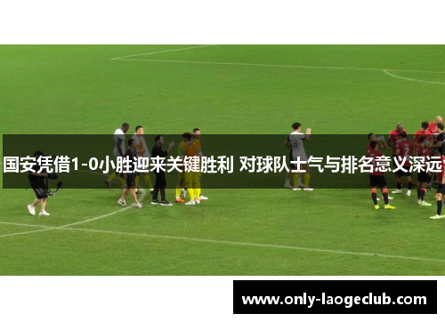 国安凭借1-0小胜迎来关键胜利 对球队士气与排名意义深远