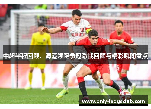 中超半程回顾：海港领跑争冠激战回顾与精彩瞬间盘点