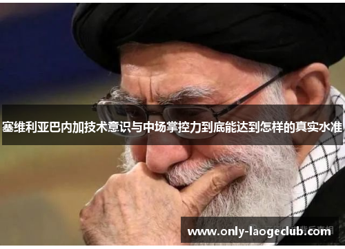 塞维利亚巴内加技术意识与中场掌控力到底能达到怎样的真实水准