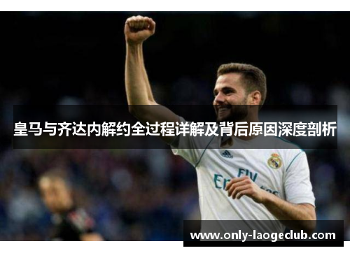 皇马与齐达内解约全过程详解及背后原因深度剖析
