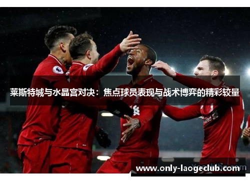 莱斯特城与水晶宫对决：焦点球员表现与战术博弈的精彩较量