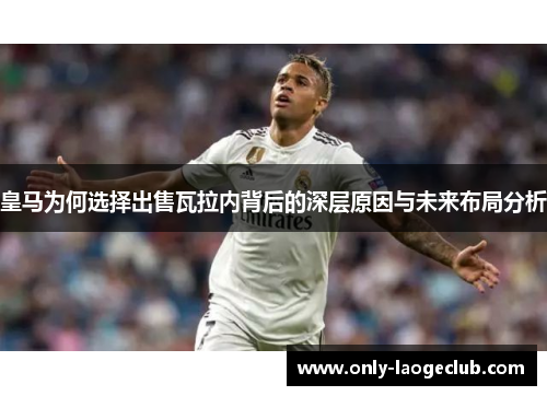 皇马为何选择出售瓦拉内背后的深层原因与未来布局分析