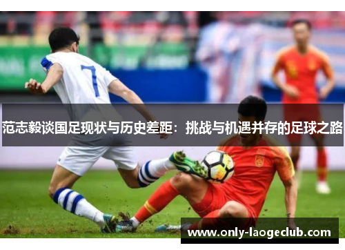 范志毅谈国足现状与历史差距：挑战与机遇并存的足球之路