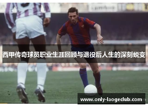 西甲传奇球员职业生涯回顾与退役后人生的深刻蜕变